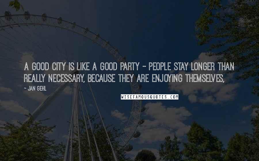 Jan Gehl Quotes: A good city is like a good party - people stay longer than really necessary, because they are enjoying themselves,