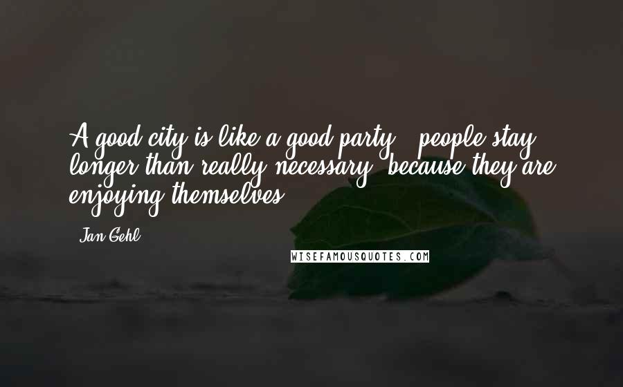 Jan Gehl Quotes: A good city is like a good party - people stay longer than really necessary, because they are enjoying themselves,