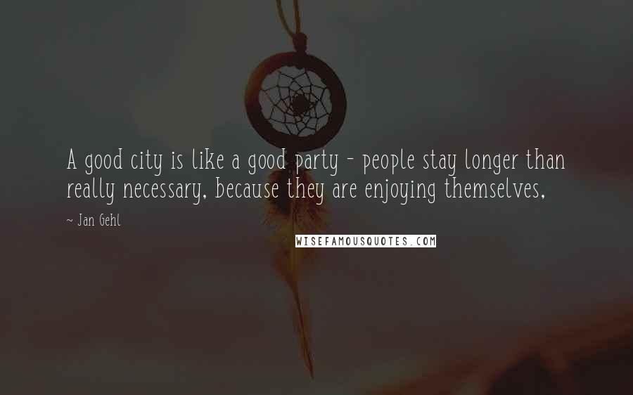 Jan Gehl Quotes: A good city is like a good party - people stay longer than really necessary, because they are enjoying themselves,