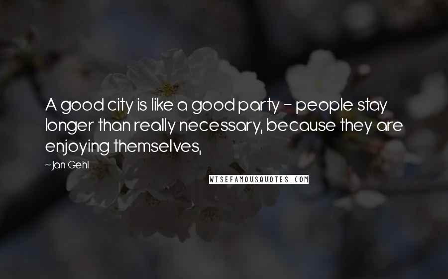 Jan Gehl Quotes: A good city is like a good party - people stay longer than really necessary, because they are enjoying themselves,