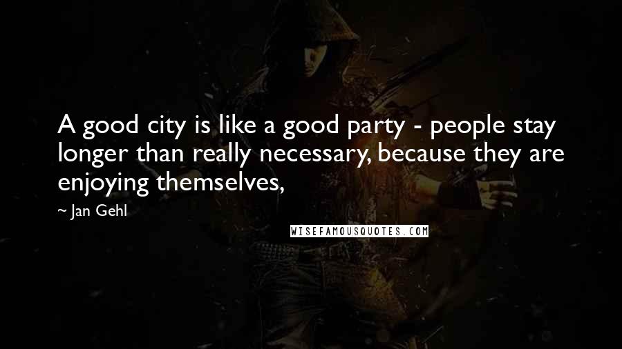 Jan Gehl Quotes: A good city is like a good party - people stay longer than really necessary, because they are enjoying themselves,