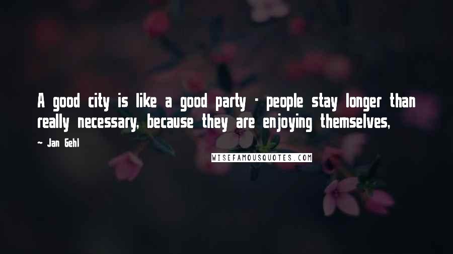 Jan Gehl Quotes: A good city is like a good party - people stay longer than really necessary, because they are enjoying themselves,