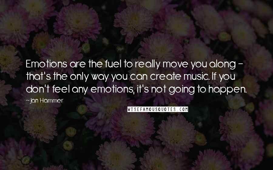 Jan Hammer Quotes: Emotions are the fuel to really move you along - that's the only way you can create music. If you don't feel any emotions, it's not going to happen.