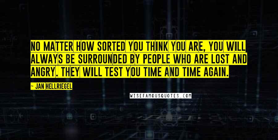 Jan Hellriegel Quotes: No matter how sorted you think you are, you will always be surrounded by people who are lost and angry. They will test you time and time again.