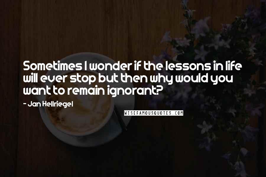 Jan Hellriegel Quotes: Sometimes I wonder if the lessons in life will ever stop but then why would you want to remain ignorant?