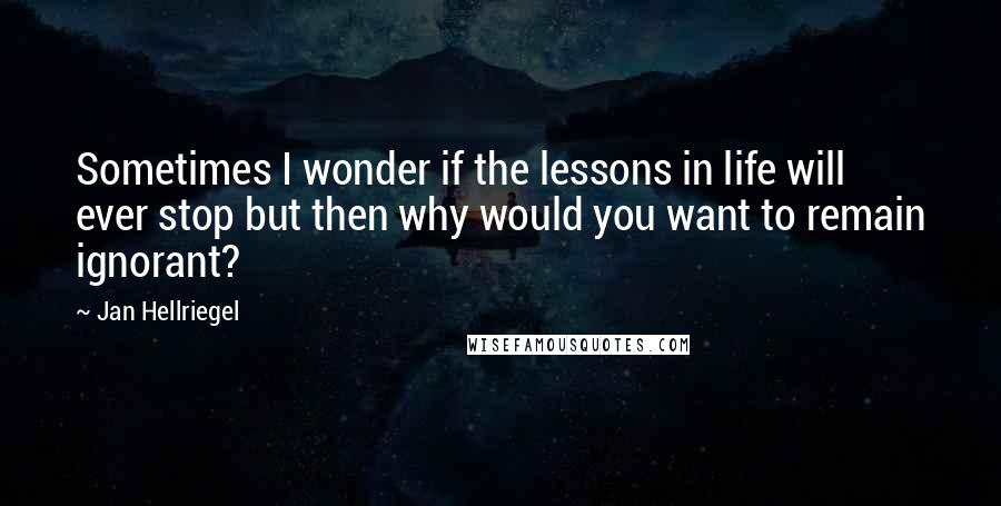 Jan Hellriegel Quotes: Sometimes I wonder if the lessons in life will ever stop but then why would you want to remain ignorant?