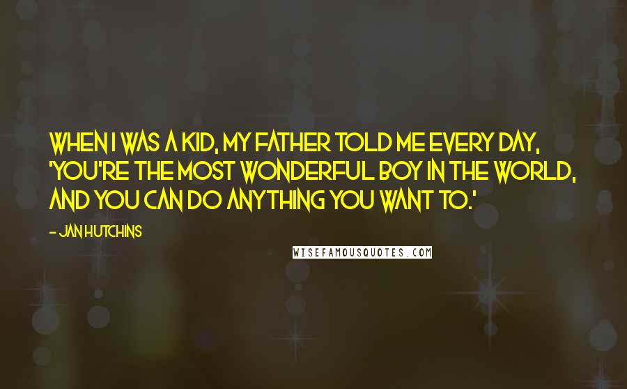 Jan Hutchins Quotes: When I was a kid, my father told me every day, 'You're the most wonderful boy in the world, and you can do anything you want to.'