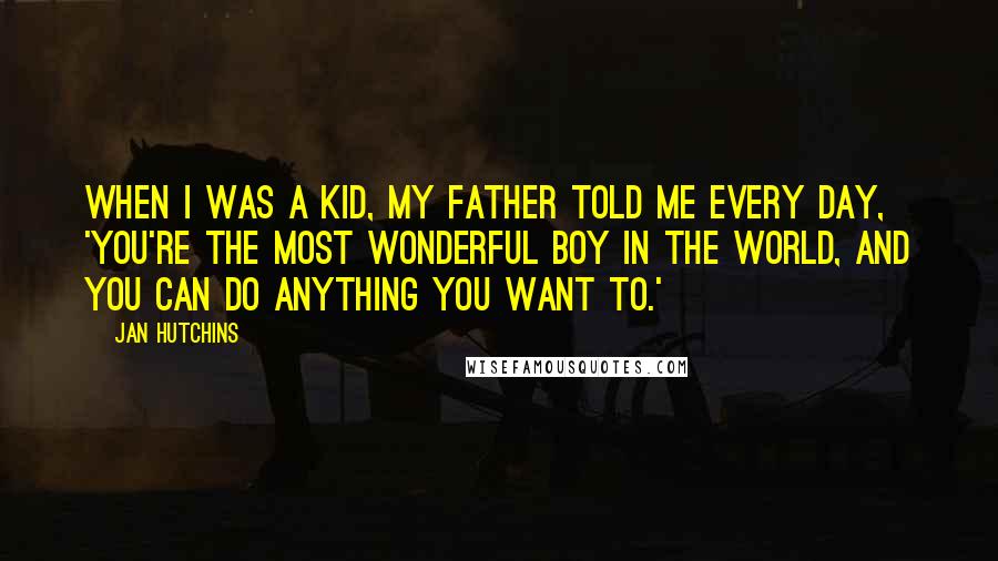 Jan Hutchins Quotes: When I was a kid, my father told me every day, 'You're the most wonderful boy in the world, and you can do anything you want to.'