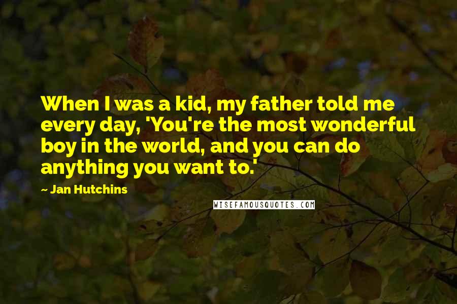 Jan Hutchins Quotes: When I was a kid, my father told me every day, 'You're the most wonderful boy in the world, and you can do anything you want to.'