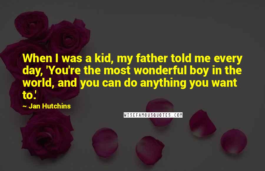 Jan Hutchins Quotes: When I was a kid, my father told me every day, 'You're the most wonderful boy in the world, and you can do anything you want to.'