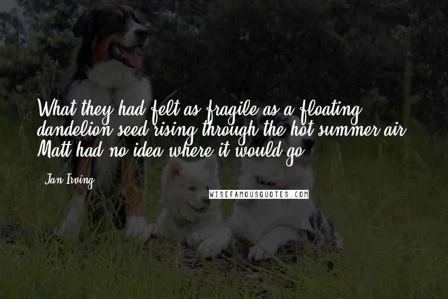 Jan Irving Quotes: What they had felt as fragile as a floating dandelion seed rising through the hot summer air. Matt had no idea where it would go.