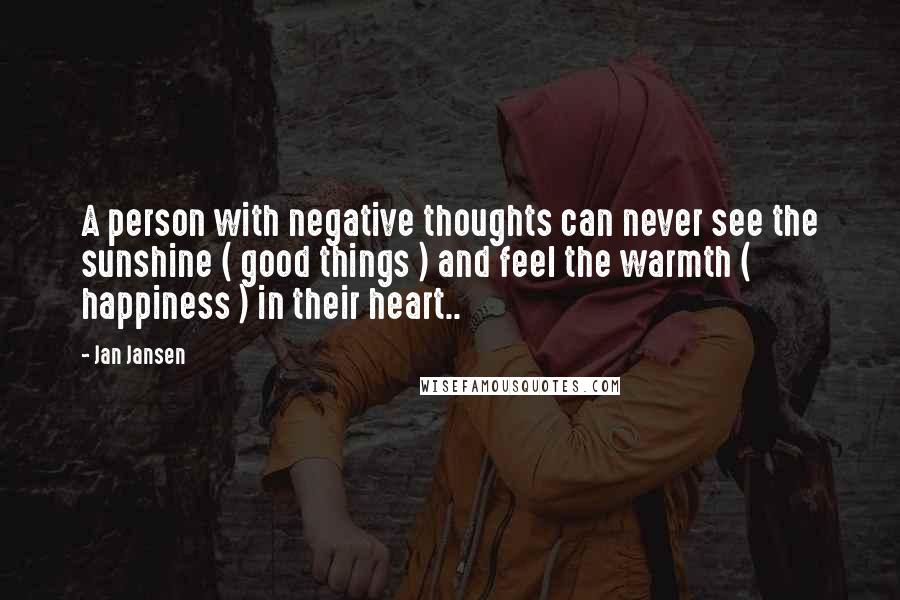Jan Jansen Quotes: A person with negative thoughts can never see the sunshine ( good things ) and feel the warmth ( happiness ) in their heart..
