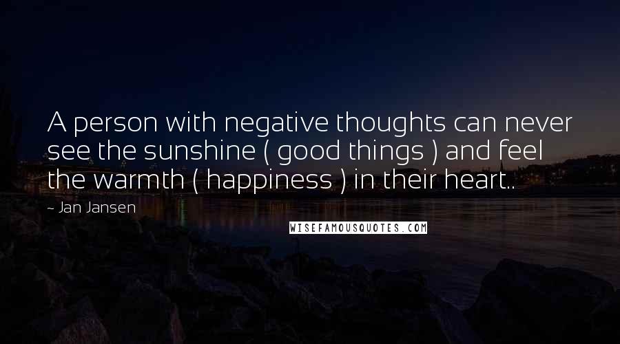 Jan Jansen Quotes: A person with negative thoughts can never see the sunshine ( good things ) and feel the warmth ( happiness ) in their heart..