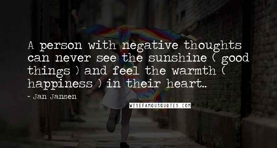 Jan Jansen Quotes: A person with negative thoughts can never see the sunshine ( good things ) and feel the warmth ( happiness ) in their heart..