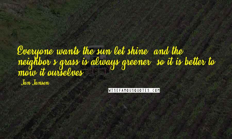 Jan Jansen Quotes: Everyone wants the sun let shine, and the neighbor's grass is always greener, so it is better to mow it ourselves.