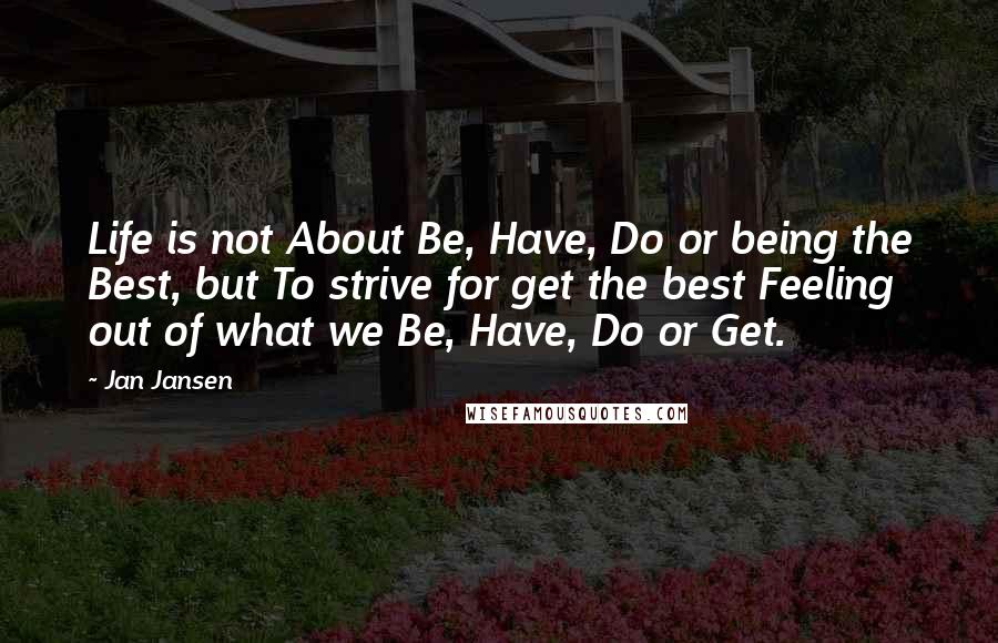 Jan Jansen Quotes: Life is not About Be, Have, Do or being the Best, but To strive for get the best Feeling out of what we Be, Have, Do or Get.