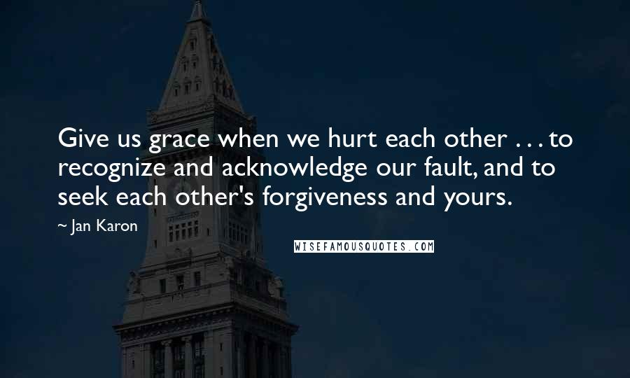 Jan Karon Quotes: Give us grace when we hurt each other . . . to recognize and acknowledge our fault, and to seek each other's forgiveness and yours.