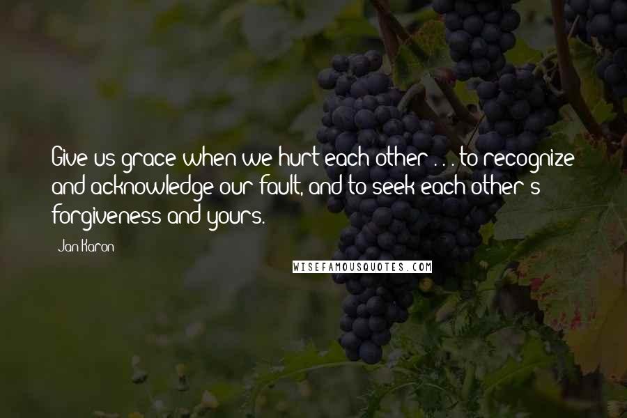 Jan Karon Quotes: Give us grace when we hurt each other . . . to recognize and acknowledge our fault, and to seek each other's forgiveness and yours.