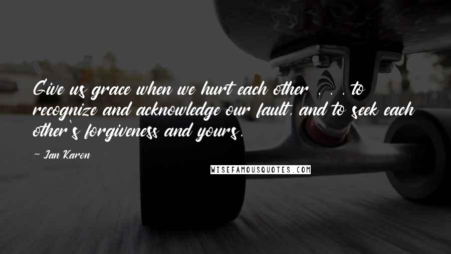 Jan Karon Quotes: Give us grace when we hurt each other . . . to recognize and acknowledge our fault, and to seek each other's forgiveness and yours.