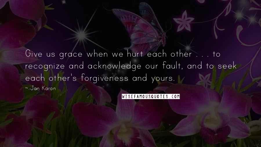 Jan Karon Quotes: Give us grace when we hurt each other . . . to recognize and acknowledge our fault, and to seek each other's forgiveness and yours.