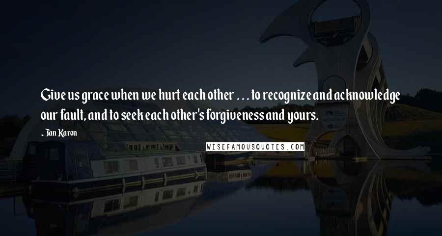 Jan Karon Quotes: Give us grace when we hurt each other . . . to recognize and acknowledge our fault, and to seek each other's forgiveness and yours.