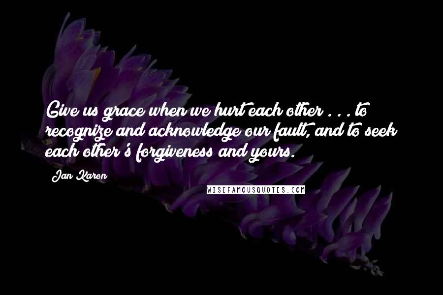 Jan Karon Quotes: Give us grace when we hurt each other . . . to recognize and acknowledge our fault, and to seek each other's forgiveness and yours.