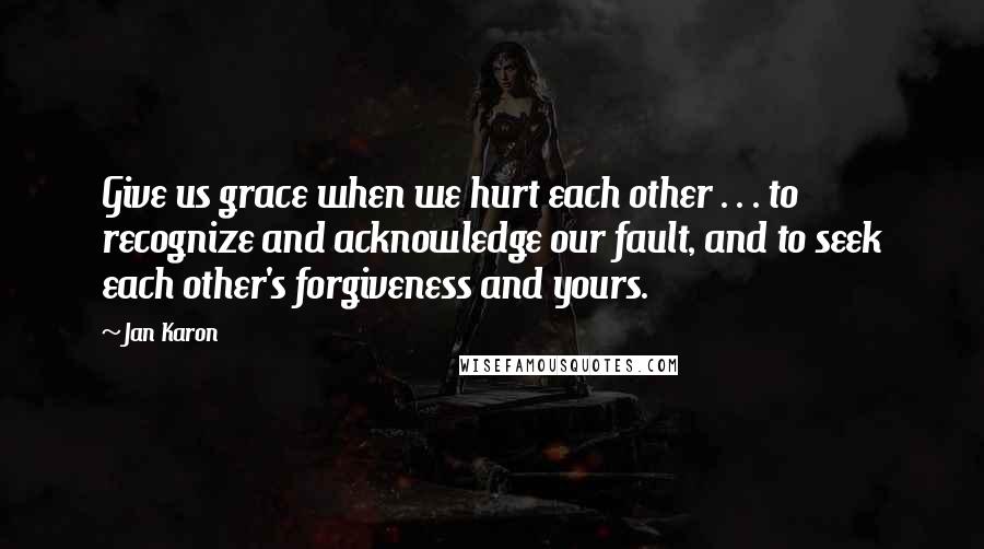 Jan Karon Quotes: Give us grace when we hurt each other . . . to recognize and acknowledge our fault, and to seek each other's forgiveness and yours.