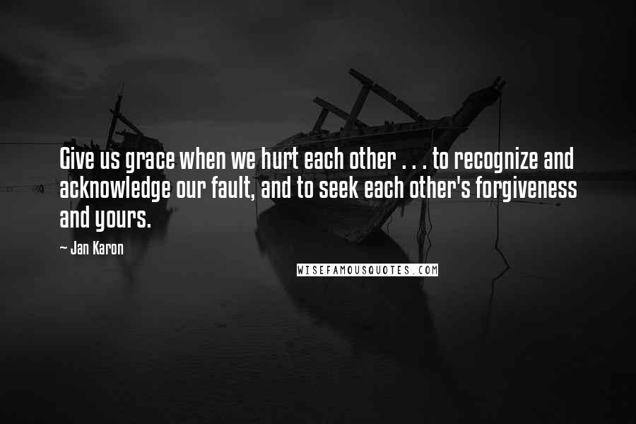 Jan Karon Quotes: Give us grace when we hurt each other . . . to recognize and acknowledge our fault, and to seek each other's forgiveness and yours.