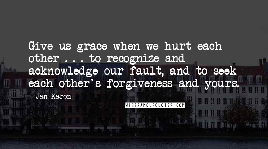 Jan Karon Quotes: Give us grace when we hurt each other . . . to recognize and acknowledge our fault, and to seek each other's forgiveness and yours.