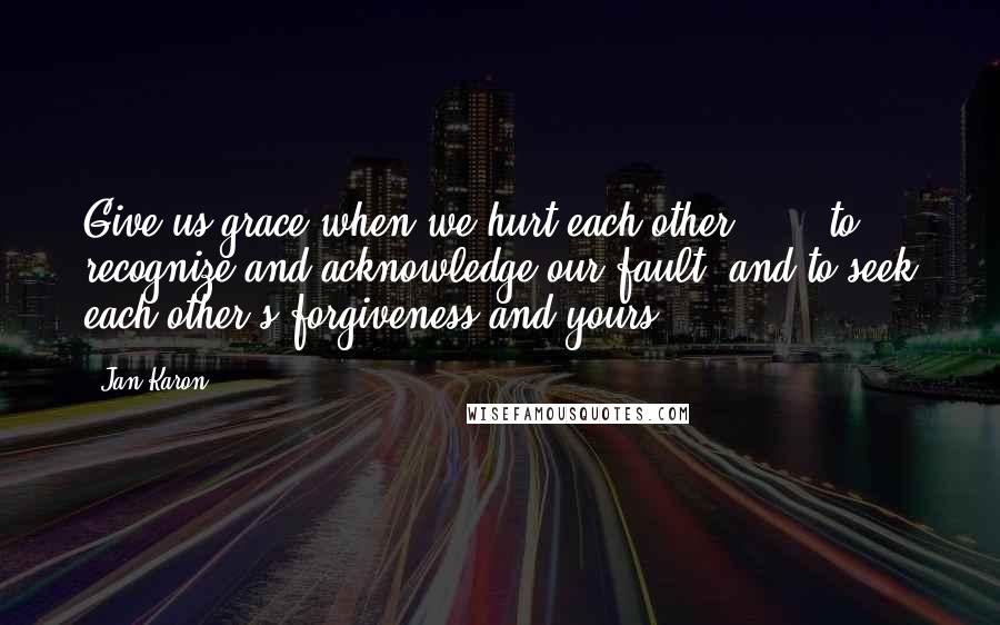 Jan Karon Quotes: Give us grace when we hurt each other . . . to recognize and acknowledge our fault, and to seek each other's forgiveness and yours.