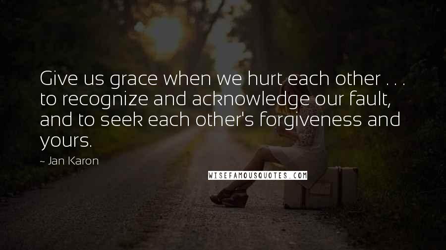 Jan Karon Quotes: Give us grace when we hurt each other . . . to recognize and acknowledge our fault, and to seek each other's forgiveness and yours.