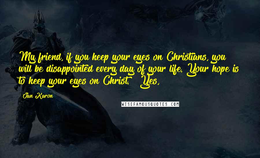 Jan Karon Quotes: My friend, if you keep your eyes on Christians, you will be disappointed every day of your life. Your hope is to keep your eyes on Christ." "Yes,