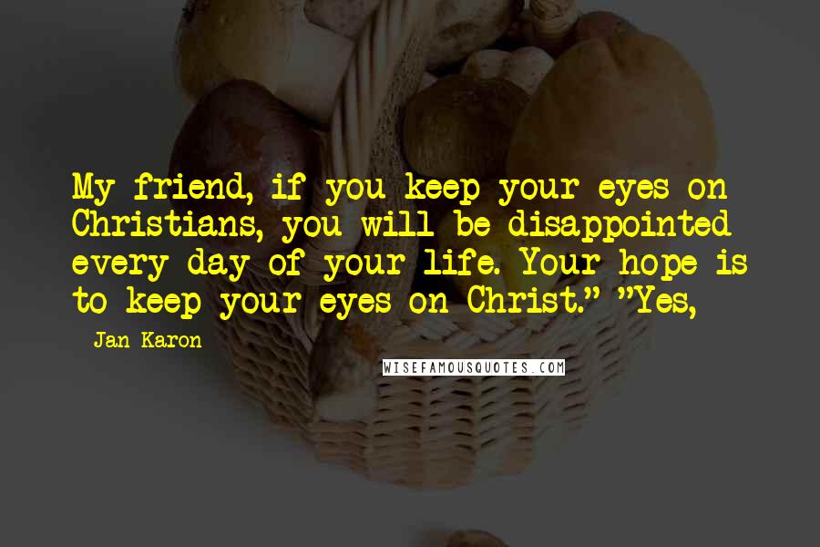 Jan Karon Quotes: My friend, if you keep your eyes on Christians, you will be disappointed every day of your life. Your hope is to keep your eyes on Christ." "Yes,