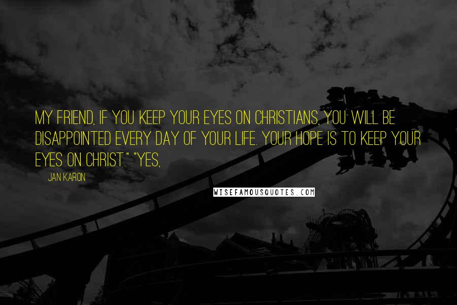 Jan Karon Quotes: My friend, if you keep your eyes on Christians, you will be disappointed every day of your life. Your hope is to keep your eyes on Christ." "Yes,