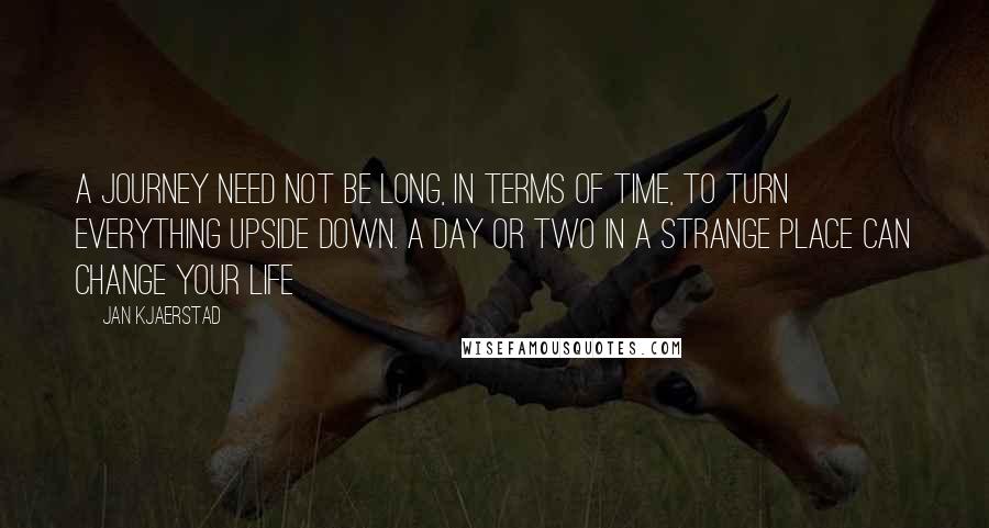 Jan Kjaerstad Quotes: A journey need not be long, in terms of time, to turn everything upside down. A day or two in a strange place can change your life