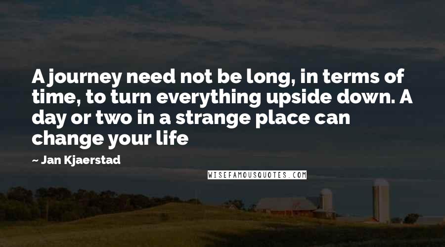 Jan Kjaerstad Quotes: A journey need not be long, in terms of time, to turn everything upside down. A day or two in a strange place can change your life