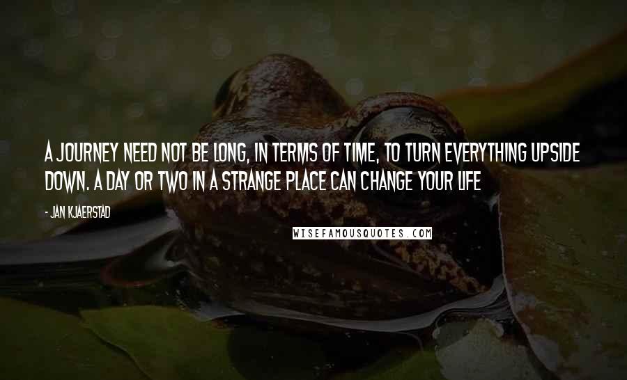 Jan Kjaerstad Quotes: A journey need not be long, in terms of time, to turn everything upside down. A day or two in a strange place can change your life