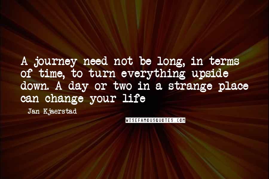 Jan Kjaerstad Quotes: A journey need not be long, in terms of time, to turn everything upside down. A day or two in a strange place can change your life