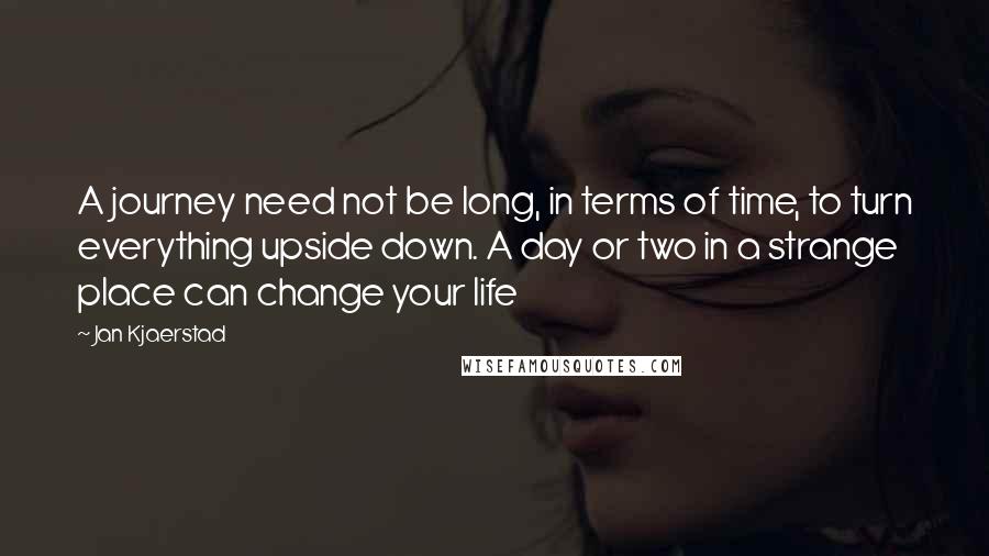 Jan Kjaerstad Quotes: A journey need not be long, in terms of time, to turn everything upside down. A day or two in a strange place can change your life