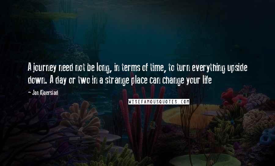 Jan Kjaerstad Quotes: A journey need not be long, in terms of time, to turn everything upside down. A day or two in a strange place can change your life