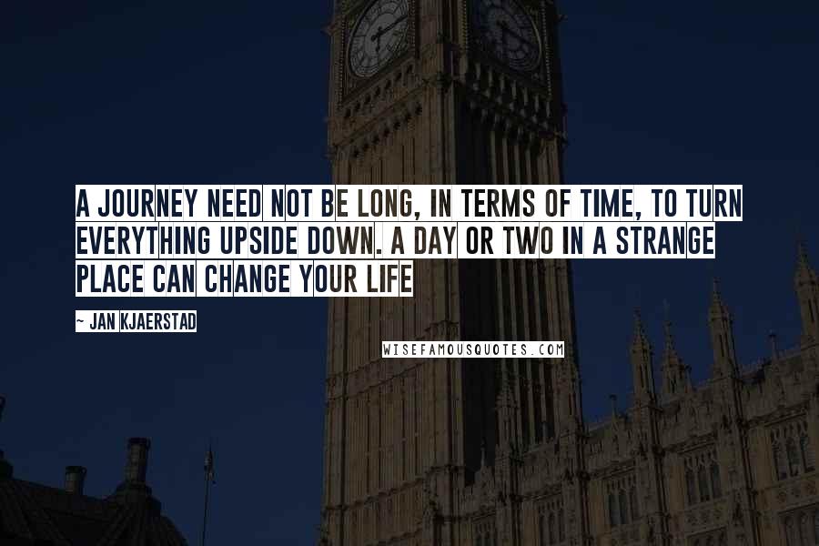 Jan Kjaerstad Quotes: A journey need not be long, in terms of time, to turn everything upside down. A day or two in a strange place can change your life