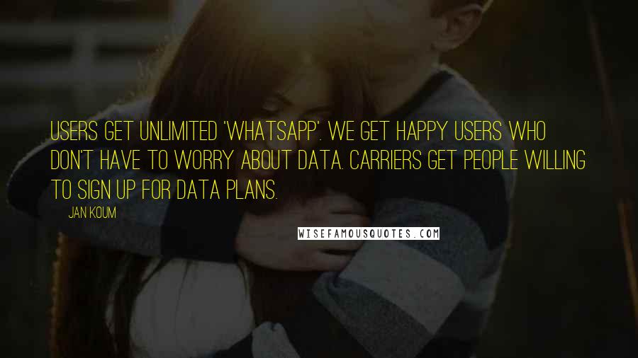 Jan Koum Quotes: Users get unlimited 'WhatsApp'. We get happy users who don't have to worry about data. Carriers get people willing to sign up for data plans.