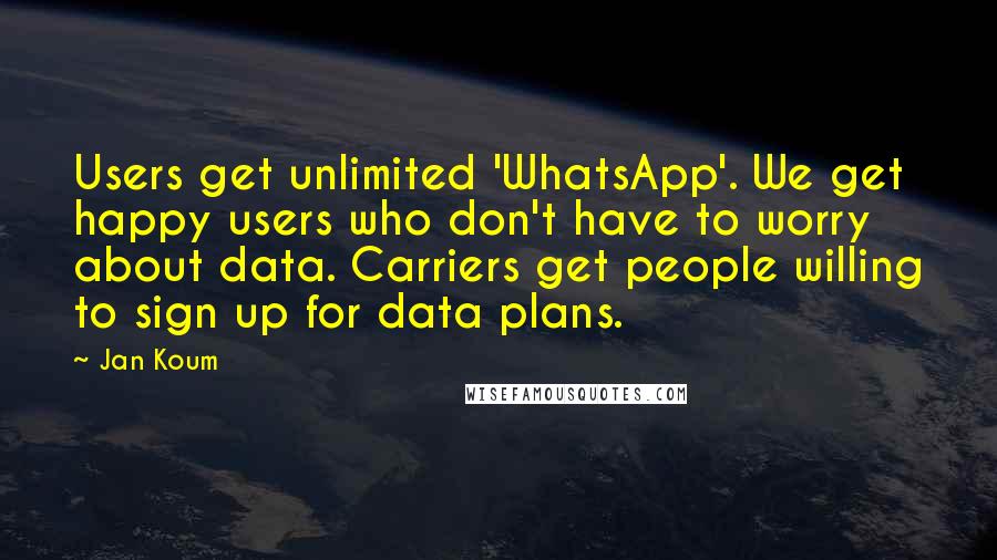 Jan Koum Quotes: Users get unlimited 'WhatsApp'. We get happy users who don't have to worry about data. Carriers get people willing to sign up for data plans.