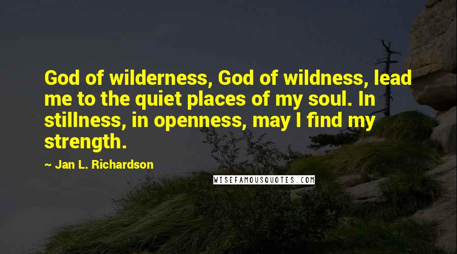 Jan L. Richardson Quotes: God of wilderness, God of wildness, lead me to the quiet places of my soul. In stillness, in openness, may I find my strength.