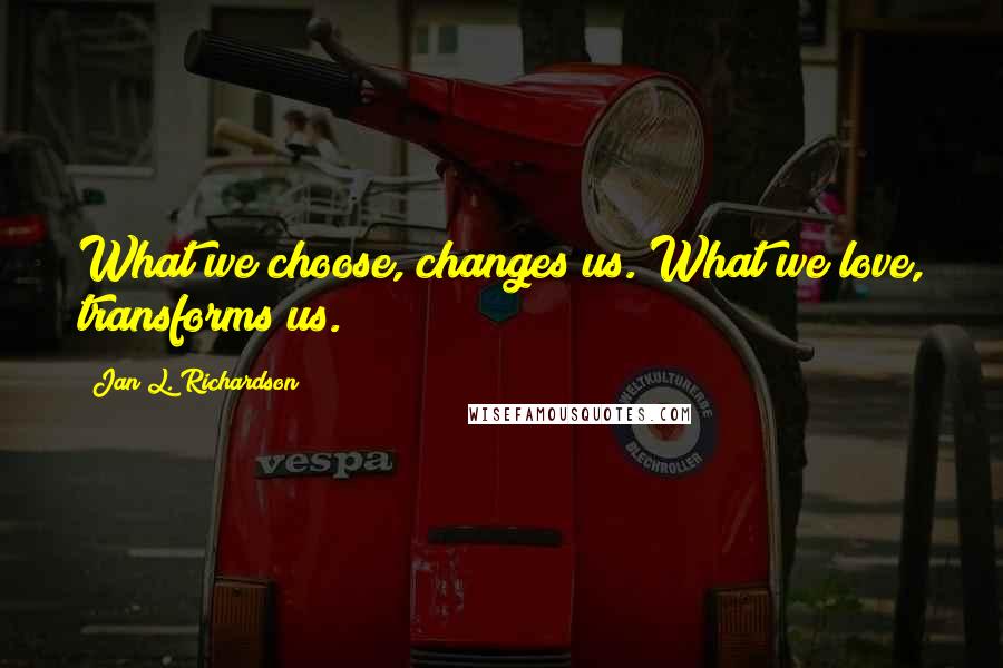 Jan L. Richardson Quotes: What we choose, changes us. What we love, transforms us.