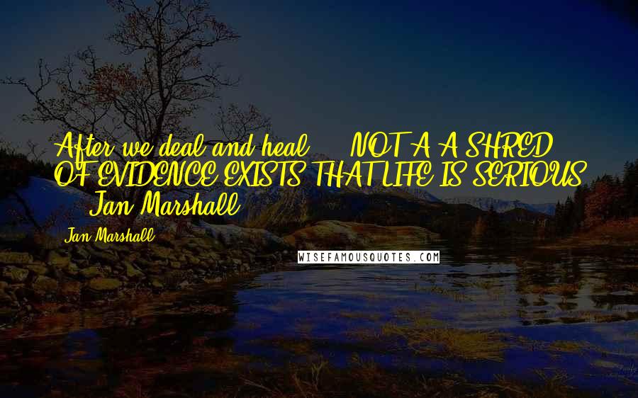 Jan Marshall Quotes: After we deal and heal ... NOT A A SHRED OF EVIDENCE EXISTS THAT LIFE IS SERIOUS ... Jan Marshall