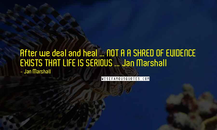 Jan Marshall Quotes: After we deal and heal ... NOT A A SHRED OF EVIDENCE EXISTS THAT LIFE IS SERIOUS ... Jan Marshall