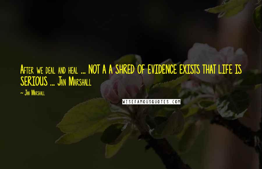 Jan Marshall Quotes: After we deal and heal ... NOT A A SHRED OF EVIDENCE EXISTS THAT LIFE IS SERIOUS ... Jan Marshall
