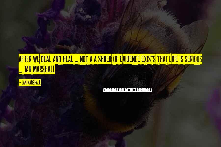 Jan Marshall Quotes: After we deal and heal ... NOT A A SHRED OF EVIDENCE EXISTS THAT LIFE IS SERIOUS ... Jan Marshall