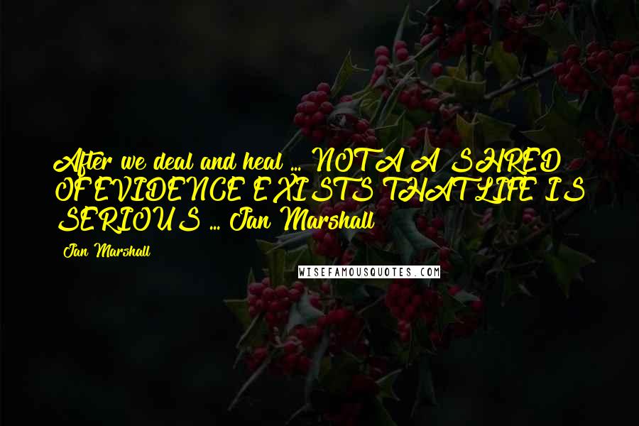 Jan Marshall Quotes: After we deal and heal ... NOT A A SHRED OF EVIDENCE EXISTS THAT LIFE IS SERIOUS ... Jan Marshall